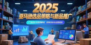 2025亚马逊选品策略与新品推广，广告优化与政策解读，促销活动与运营规划-聊项目