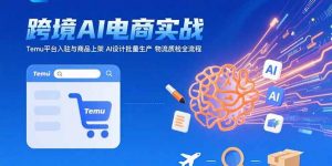 AI+跨境电商实战：Temu平台入驻与商品上架 AI设计批量生产 物流质检全流程-聊项目