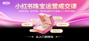 小红书珠宝运营成交课:含底层逻辑、账号拆解,讲封面选题技巧与直播从入门到转化策略-聊项目