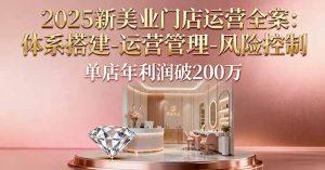 2025新美业门店运营全案:体系搭建-运营管理-风险控制,单店年利润破200万-聊项目