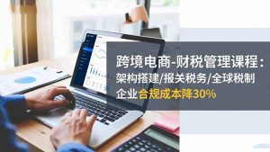 跨境电商-财税管理课程:架构搭建/报关税务/全球税制,企业合规成本降30%-聊项目