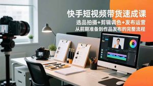 快手短视频带货速成课,选品拍摄+剪辑调色+发布运营,从前期准备到作品发布的完整流程-聊项目