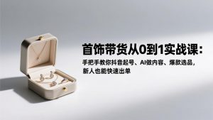 首饰带货从0到1实战课：手把手教你抖音起号、AI做内容、爆款选品，新人也能快速出单-聊项目