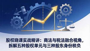 股权晓课实战精讲:商法与税法融合视角,拆解五种股权单元与三种股东身份税负-聊项目