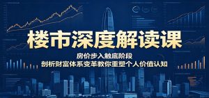楼市深度解读课：房价步入触底阶段，剖析财富体系变革教你重塑个人价值认知-聊项目